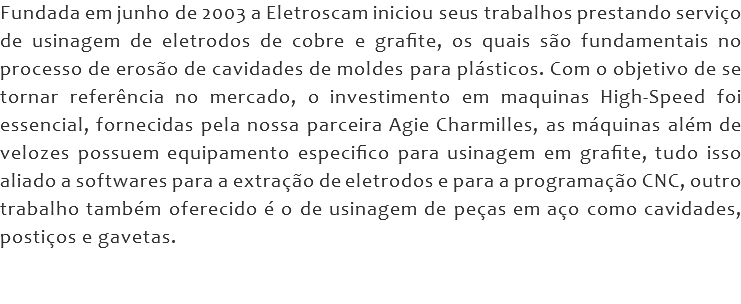 Fundada em junho de 2003 a Eletroscam iniciou seus trabalhos prestando serviço de usinagem de eletrodos de cobre e grafite, os quais são fundamentais no processo de erosão de cavidades de moldes para plásticos. Com o objetivo de se tornar referência no mercado, o investimento em maquinas High-Speed foi essencial, fornecidas pela nossa parceira Agie Charmilles, as máquinas além de velozes possuem equipamento especifico para usinagem em grafite, tudo isso aliado a softwares para a extração de eletrodos e para a programação CNC, outro trabalho também oferecido é o de usinagem de peças em aço como cavidades, postiços e gavetas. 